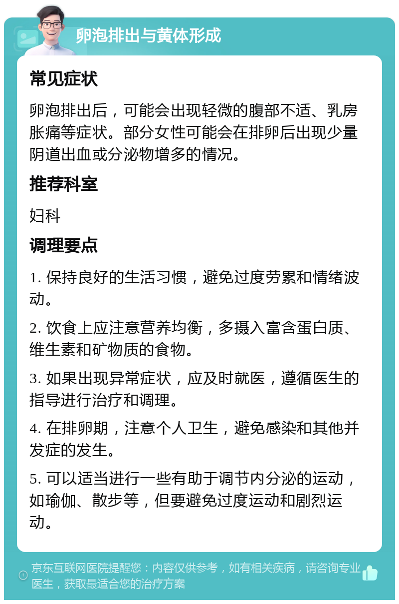 卵泡排出与黄体形成 常见症状 卵泡排出后，可能会出现轻微的腹部不适、乳房胀痛等症状。部分女性可能会在排卵后出现少量阴道出血或分泌物增多的情况。 推荐科室 妇科 调理要点 1. 保持良好的生活习惯，避免过度劳累和情绪波动。 2. 饮食上应注意营养均衡，多摄入富含蛋白质、维生素和矿物质的食物。 3. 如果出现异常症状，应及时就医，遵循医生的指导进行治疗和调理。 4. 在排卵期，注意个人卫生，避免感染和其他并发症的发生。 5. 可以适当进行一些有助于调节内分泌的运动，如瑜伽、散步等，但要避免过度运动和剧烈运动。