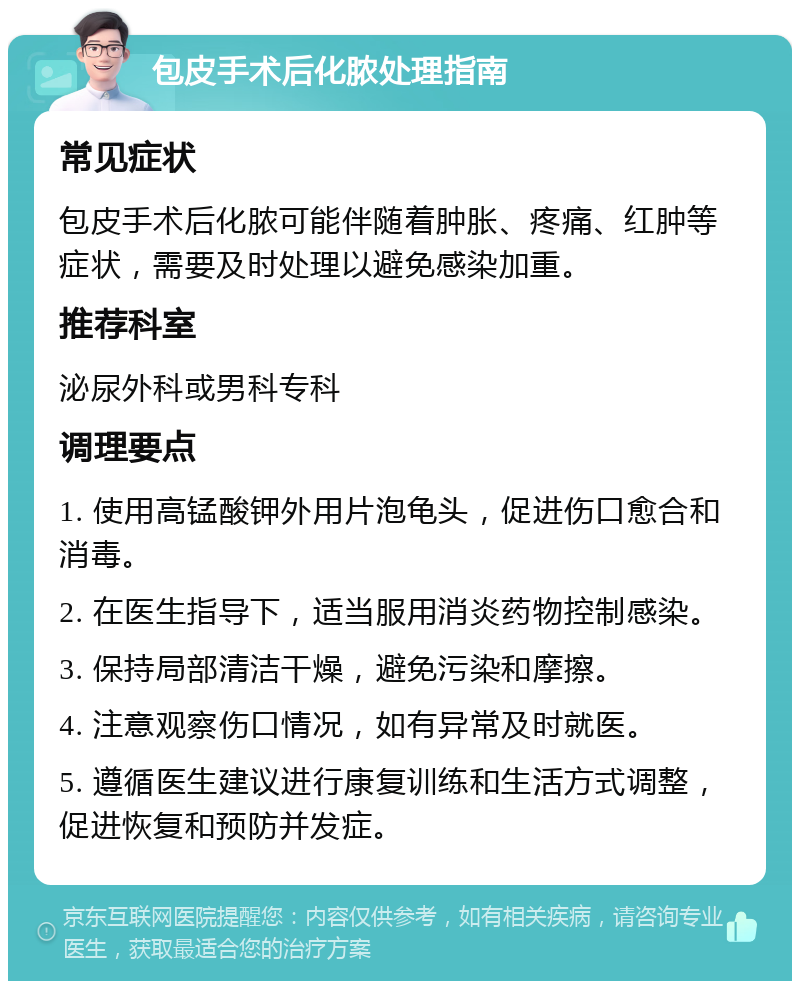 包皮手术后化脓处理指南 常见症状 包皮手术后化脓可能伴随着肿胀、疼痛、红肿等症状，需要及时处理以避免感染加重。 推荐科室 泌尿外科或男科专科 调理要点 1. 使用高锰酸钾外用片泡龟头，促进伤口愈合和消毒。 2. 在医生指导下，适当服用消炎药物控制感染。 3. 保持局部清洁干燥，避免污染和摩擦。 4. 注意观察伤口情况，如有异常及时就医。 5. 遵循医生建议进行康复训练和生活方式调整，促进恢复和预防并发症。