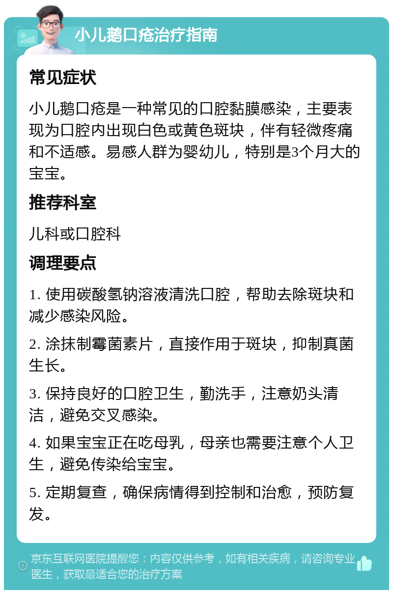 小儿鹅口疮治疗指南 常见症状 小儿鹅口疮是一种常见的口腔黏膜感染，主要表现为口腔内出现白色或黄色斑块，伴有轻微疼痛和不适感。易感人群为婴幼儿，特别是3个月大的宝宝。 推荐科室 儿科或口腔科 调理要点 1. 使用碳酸氢钠溶液清洗口腔，帮助去除斑块和减少感染风险。 2. 涂抹制霉菌素片，直接作用于斑块，抑制真菌生长。 3. 保持良好的口腔卫生，勤洗手，注意奶头清洁，避免交叉感染。 4. 如果宝宝正在吃母乳，母亲也需要注意个人卫生，避免传染给宝宝。 5. 定期复查，确保病情得到控制和治愈，预防复发。