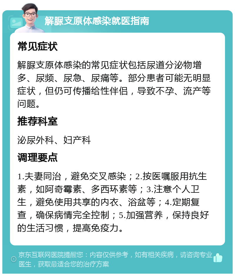 解脲支原体感染就医指南 常见症状 解脲支原体感染的常见症状包括尿道分泌物增多、尿频、尿急、尿痛等。部分患者可能无明显症状，但仍可传播给性伴侣，导致不孕、流产等问题。 推荐科室 泌尿外科、妇产科 调理要点 1.夫妻同治，避免交叉感染；2.按医嘱服用抗生素，如阿奇霉素、多西环素等；3.注意个人卫生，避免使用共享的内衣、浴盆等；4.定期复查，确保病情完全控制；5.加强营养，保持良好的生活习惯，提高免疫力。