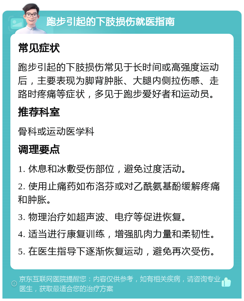 跑步引起的下肢损伤就医指南 常见症状 跑步引起的下肢损伤常见于长时间或高强度运动后，主要表现为脚背肿胀、大腿内侧拉伤感、走路时疼痛等症状，多见于跑步爱好者和运动员。 推荐科室 骨科或运动医学科 调理要点 1. 休息和冰敷受伤部位，避免过度活动。 2. 使用止痛药如布洛芬或对乙酰氨基酚缓解疼痛和肿胀。 3. 物理治疗如超声波、电疗等促进恢复。 4. 适当进行康复训练，增强肌肉力量和柔韧性。 5. 在医生指导下逐渐恢复运动，避免再次受伤。