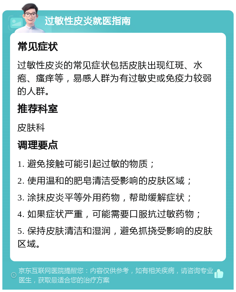 过敏性皮炎就医指南 常见症状 过敏性皮炎的常见症状包括皮肤出现红斑、水疱、瘙痒等，易感人群为有过敏史或免疫力较弱的人群。 推荐科室 皮肤科 调理要点 1. 避免接触可能引起过敏的物质； 2. 使用温和的肥皂清洁受影响的皮肤区域； 3. 涂抹皮炎平等外用药物，帮助缓解症状； 4. 如果症状严重，可能需要口服抗过敏药物； 5. 保持皮肤清洁和湿润，避免抓挠受影响的皮肤区域。