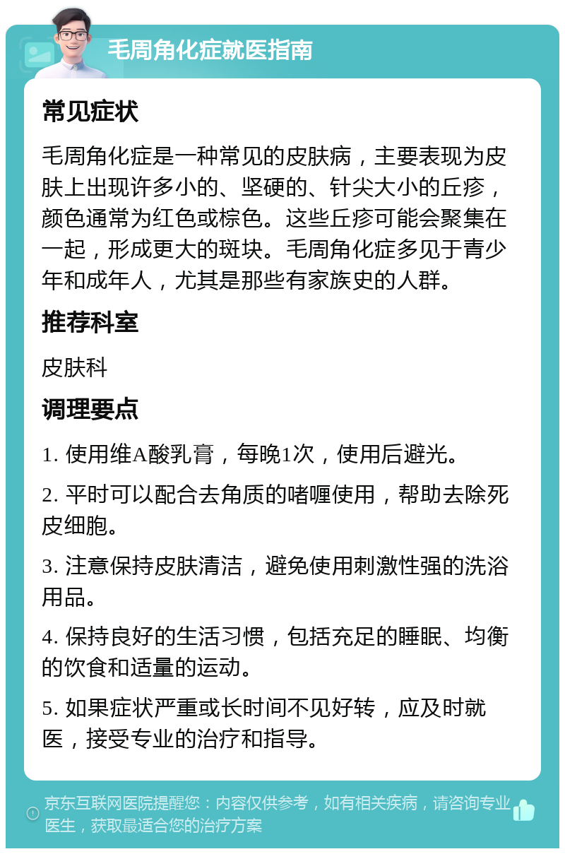 毛周角化症就医指南 常见症状 毛周角化症是一种常见的皮肤病，主要表现为皮肤上出现许多小的、坚硬的、针尖大小的丘疹，颜色通常为红色或棕色。这些丘疹可能会聚集在一起，形成更大的斑块。毛周角化症多见于青少年和成年人，尤其是那些有家族史的人群。 推荐科室 皮肤科 调理要点 1. 使用维A酸乳膏，每晚1次，使用后避光。 2. 平时可以配合去角质的啫喱使用，帮助去除死皮细胞。 3. 注意保持皮肤清洁，避免使用刺激性强的洗浴用品。 4. 保持良好的生活习惯，包括充足的睡眠、均衡的饮食和适量的运动。 5. 如果症状严重或长时间不见好转，应及时就医，接受专业的治疗和指导。