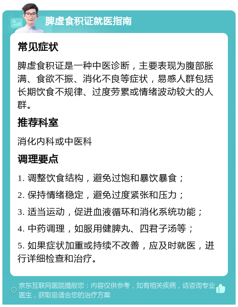 脾虚食积证就医指南 常见症状 脾虚食积证是一种中医诊断，主要表现为腹部胀满、食欲不振、消化不良等症状，易感人群包括长期饮食不规律、过度劳累或情绪波动较大的人群。 推荐科室 消化内科或中医科 调理要点 1. 调整饮食结构，避免过饱和暴饮暴食； 2. 保持情绪稳定，避免过度紧张和压力； 3. 适当运动，促进血液循环和消化系统功能； 4. 中药调理，如服用健脾丸、四君子汤等； 5. 如果症状加重或持续不改善，应及时就医，进行详细检查和治疗。