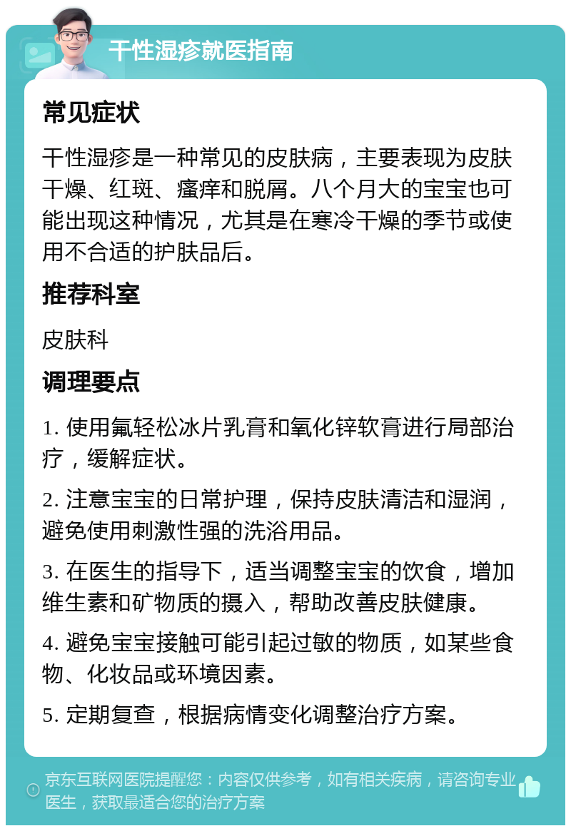 干性湿疹就医指南 常见症状 干性湿疹是一种常见的皮肤病，主要表现为皮肤干燥、红斑、瘙痒和脱屑。八个月大的宝宝也可能出现这种情况，尤其是在寒冷干燥的季节或使用不合适的护肤品后。 推荐科室 皮肤科 调理要点 1. 使用氟轻松冰片乳膏和氧化锌软膏进行局部治疗，缓解症状。 2. 注意宝宝的日常护理，保持皮肤清洁和湿润，避免使用刺激性强的洗浴用品。 3. 在医生的指导下，适当调整宝宝的饮食，增加维生素和矿物质的摄入，帮助改善皮肤健康。 4. 避免宝宝接触可能引起过敏的物质，如某些食物、化妆品或环境因素。 5. 定期复查，根据病情变化调整治疗方案。