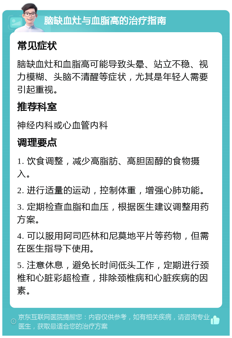 脑缺血灶与血脂高的治疗指南 常见症状 脑缺血灶和血脂高可能导致头晕、站立不稳、视力模糊、头脑不清醒等症状，尤其是年轻人需要引起重视。 推荐科室 神经内科或心血管内科 调理要点 1. 饮食调整，减少高脂肪、高胆固醇的食物摄入。 2. 进行适量的运动，控制体重，增强心肺功能。 3. 定期检查血脂和血压，根据医生建议调整用药方案。 4. 可以服用阿司匹林和尼莫地平片等药物，但需在医生指导下使用。 5. 注意休息，避免长时间低头工作，定期进行颈椎和心脏彩超检查，排除颈椎病和心脏疾病的因素。