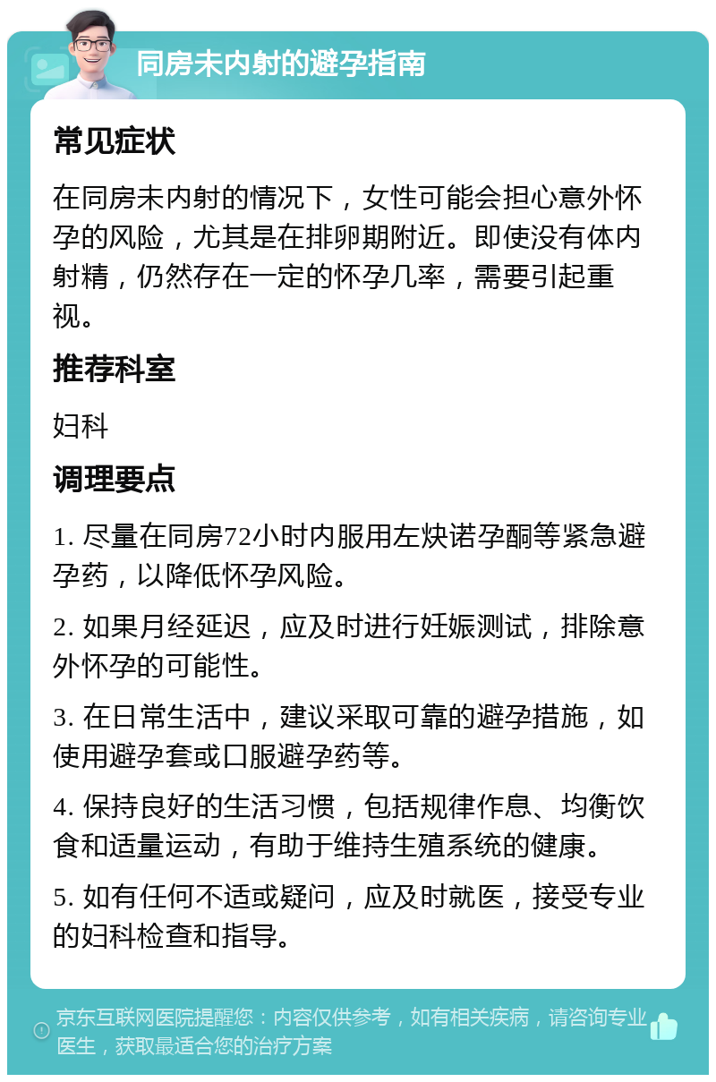 同房未内射的避孕指南 常见症状 在同房未内射的情况下，女性可能会担心意外怀孕的风险，尤其是在排卵期附近。即使没有体内射精，仍然存在一定的怀孕几率，需要引起重视。 推荐科室 妇科 调理要点 1. 尽量在同房72小时内服用左炔诺孕酮等紧急避孕药，以降低怀孕风险。 2. 如果月经延迟，应及时进行妊娠测试，排除意外怀孕的可能性。 3. 在日常生活中，建议采取可靠的避孕措施，如使用避孕套或口服避孕药等。 4. 保持良好的生活习惯，包括规律作息、均衡饮食和适量运动，有助于维持生殖系统的健康。 5. 如有任何不适或疑问，应及时就医，接受专业的妇科检查和指导。