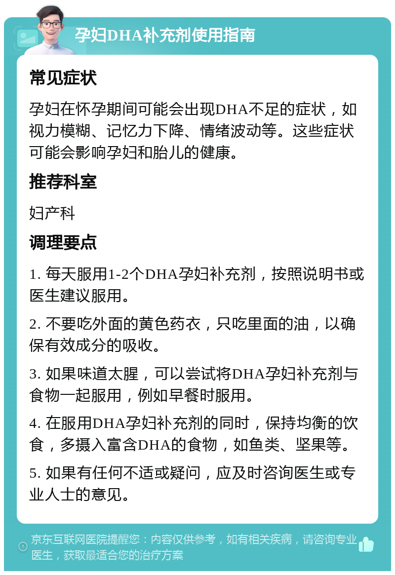 孕妇DHA补充剂使用指南 常见症状 孕妇在怀孕期间可能会出现DHA不足的症状，如视力模糊、记忆力下降、情绪波动等。这些症状可能会影响孕妇和胎儿的健康。 推荐科室 妇产科 调理要点 1. 每天服用1-2个DHA孕妇补充剂，按照说明书或医生建议服用。 2. 不要吃外面的黄色药衣，只吃里面的油，以确保有效成分的吸收。 3. 如果味道太腥，可以尝试将DHA孕妇补充剂与食物一起服用，例如早餐时服用。 4. 在服用DHA孕妇补充剂的同时，保持均衡的饮食，多摄入富含DHA的食物，如鱼类、坚果等。 5. 如果有任何不适或疑问，应及时咨询医生或专业人士的意见。