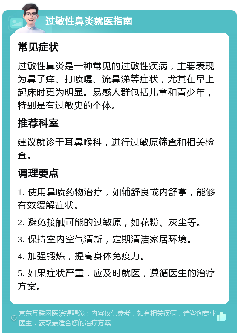 过敏性鼻炎就医指南 常见症状 过敏性鼻炎是一种常见的过敏性疾病，主要表现为鼻子痒、打喷嚏、流鼻涕等症状，尤其在早上起床时更为明显。易感人群包括儿童和青少年，特别是有过敏史的个体。 推荐科室 建议就诊于耳鼻喉科，进行过敏原筛查和相关检查。 调理要点 1. 使用鼻喷药物治疗，如辅舒良或内舒拿，能够有效缓解症状。 2. 避免接触可能的过敏原，如花粉、灰尘等。 3. 保持室内空气清新，定期清洁家居环境。 4. 加强锻炼，提高身体免疫力。 5. 如果症状严重，应及时就医，遵循医生的治疗方案。