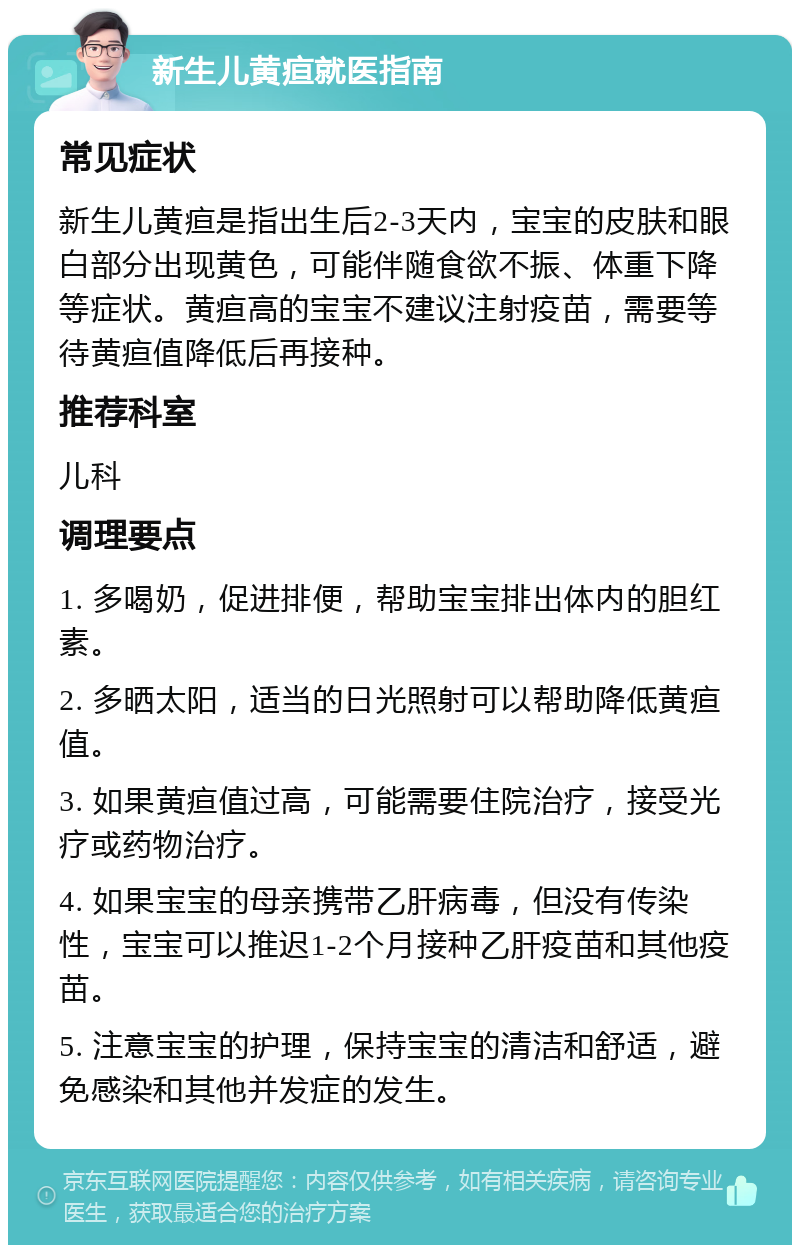 新生儿黄疸就医指南 常见症状 新生儿黄疸是指出生后2-3天内，宝宝的皮肤和眼白部分出现黄色，可能伴随食欲不振、体重下降等症状。黄疸高的宝宝不建议注射疫苗，需要等待黄疸值降低后再接种。 推荐科室 儿科 调理要点 1. 多喝奶，促进排便，帮助宝宝排出体内的胆红素。 2. 多晒太阳，适当的日光照射可以帮助降低黄疸值。 3. 如果黄疸值过高，可能需要住院治疗，接受光疗或药物治疗。 4. 如果宝宝的母亲携带乙肝病毒，但没有传染性，宝宝可以推迟1-2个月接种乙肝疫苗和其他疫苗。 5. 注意宝宝的护理，保持宝宝的清洁和舒适，避免感染和其他并发症的发生。