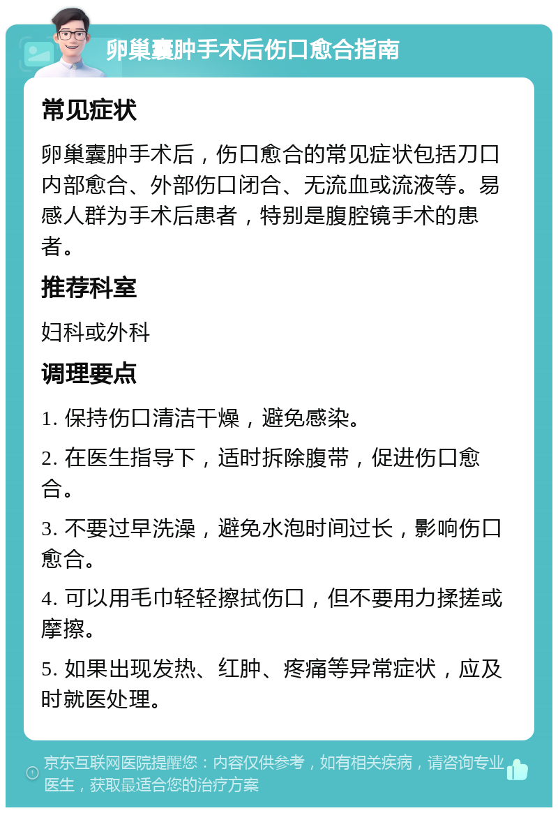 卵巢囊肿手术后伤口愈合指南 常见症状 卵巢囊肿手术后，伤口愈合的常见症状包括刀口内部愈合、外部伤口闭合、无流血或流液等。易感人群为手术后患者，特别是腹腔镜手术的患者。 推荐科室 妇科或外科 调理要点 1. 保持伤口清洁干燥，避免感染。 2. 在医生指导下，适时拆除腹带，促进伤口愈合。 3. 不要过早洗澡，避免水泡时间过长，影响伤口愈合。 4. 可以用毛巾轻轻擦拭伤口，但不要用力揉搓或摩擦。 5. 如果出现发热、红肿、疼痛等异常症状，应及时就医处理。