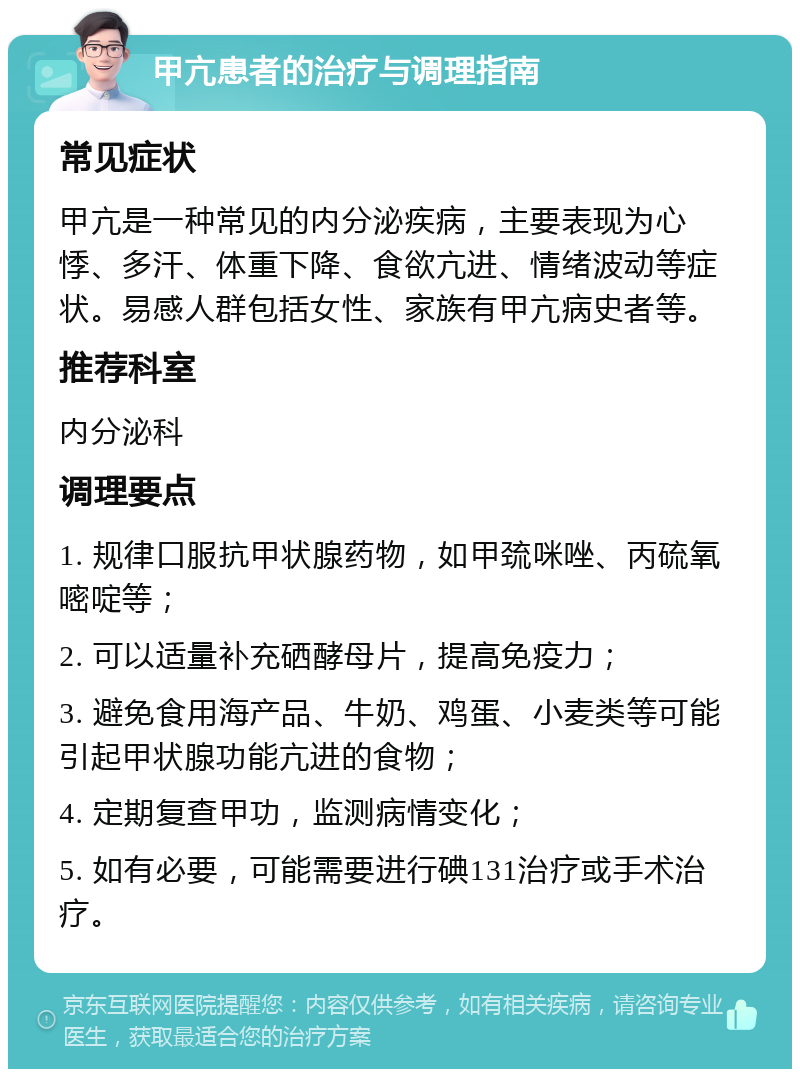 甲亢患者的治疗与调理指南 常见症状 甲亢是一种常见的内分泌疾病，主要表现为心悸、多汗、体重下降、食欲亢进、情绪波动等症状。易感人群包括女性、家族有甲亢病史者等。 推荐科室 内分泌科 调理要点 1. 规律口服抗甲状腺药物，如甲巯咪唑、丙硫氧嘧啶等； 2. 可以适量补充硒酵母片，提高免疫力； 3. 避免食用海产品、牛奶、鸡蛋、小麦类等可能引起甲状腺功能亢进的食物； 4. 定期复查甲功，监测病情变化； 5. 如有必要，可能需要进行碘131治疗或手术治疗。