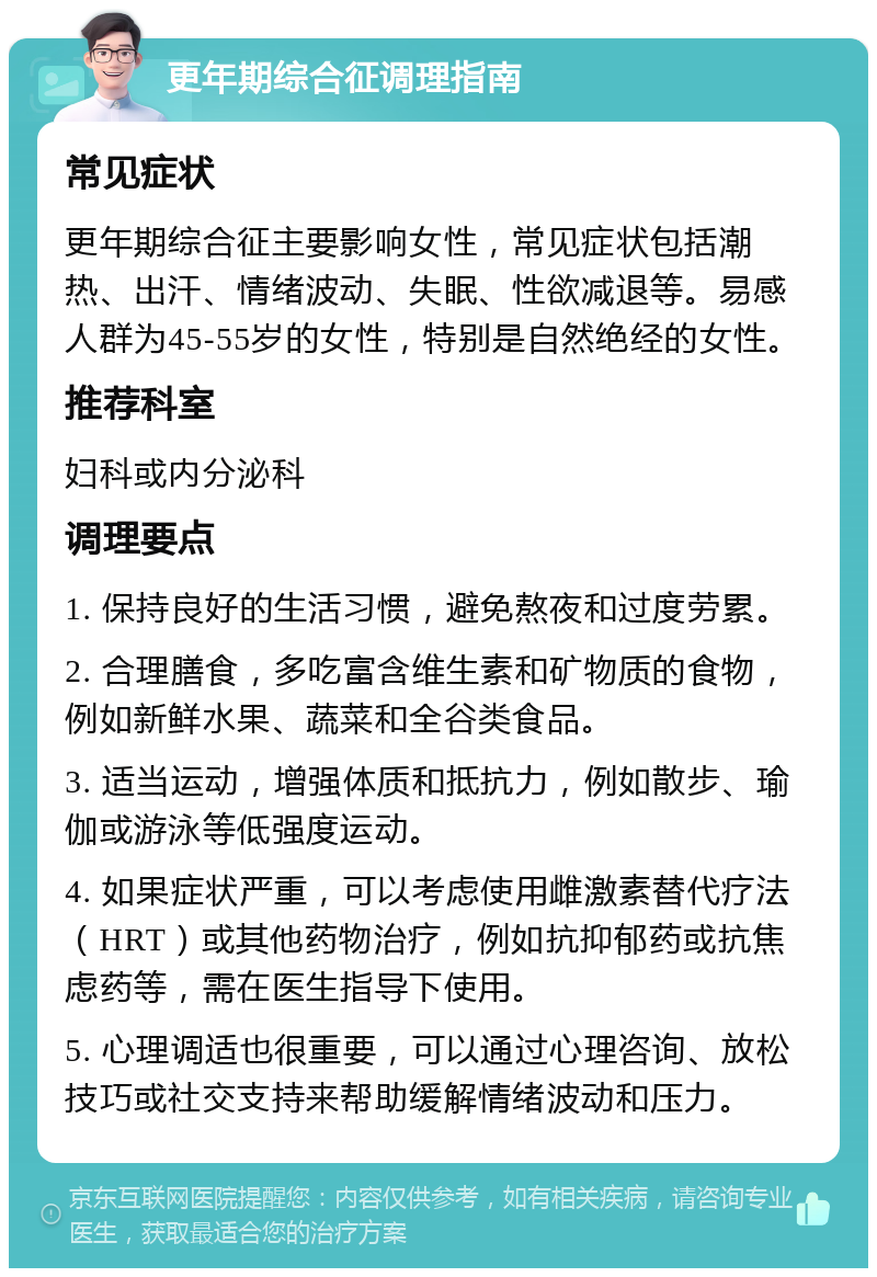 更年期综合征调理指南 常见症状 更年期综合征主要影响女性，常见症状包括潮热、出汗、情绪波动、失眠、性欲减退等。易感人群为45-55岁的女性，特别是自然绝经的女性。 推荐科室 妇科或内分泌科 调理要点 1. 保持良好的生活习惯，避免熬夜和过度劳累。 2. 合理膳食，多吃富含维生素和矿物质的食物，例如新鲜水果、蔬菜和全谷类食品。 3. 适当运动，增强体质和抵抗力，例如散步、瑜伽或游泳等低强度运动。 4. 如果症状严重，可以考虑使用雌激素替代疗法（HRT）或其他药物治疗，例如抗抑郁药或抗焦虑药等，需在医生指导下使用。 5. 心理调适也很重要，可以通过心理咨询、放松技巧或社交支持来帮助缓解情绪波动和压力。