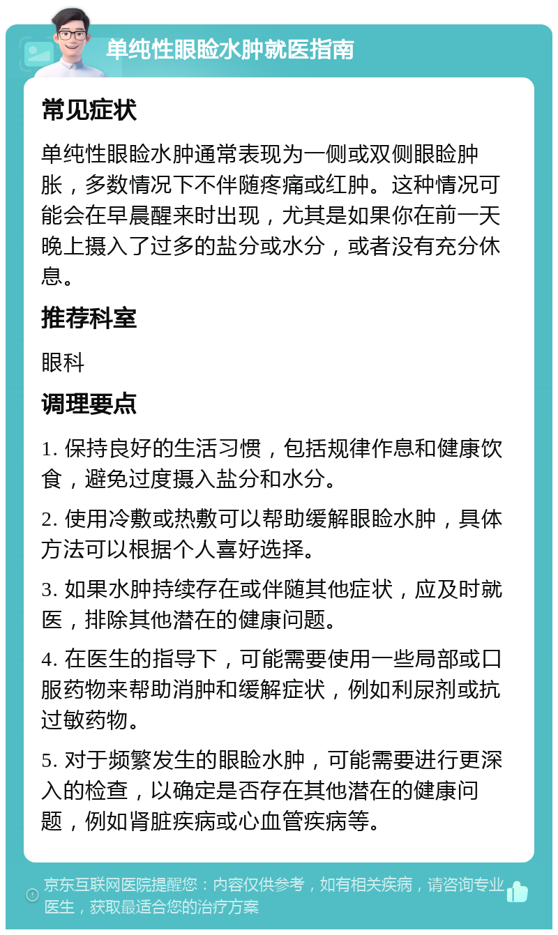 单纯性眼睑水肿就医指南 常见症状 单纯性眼睑水肿通常表现为一侧或双侧眼睑肿胀，多数情况下不伴随疼痛或红肿。这种情况可能会在早晨醒来时出现，尤其是如果你在前一天晚上摄入了过多的盐分或水分，或者没有充分休息。 推荐科室 眼科 调理要点 1. 保持良好的生活习惯，包括规律作息和健康饮食，避免过度摄入盐分和水分。 2. 使用冷敷或热敷可以帮助缓解眼睑水肿，具体方法可以根据个人喜好选择。 3. 如果水肿持续存在或伴随其他症状，应及时就医，排除其他潜在的健康问题。 4. 在医生的指导下，可能需要使用一些局部或口服药物来帮助消肿和缓解症状，例如利尿剂或抗过敏药物。 5. 对于频繁发生的眼睑水肿，可能需要进行更深入的检查，以确定是否存在其他潜在的健康问题，例如肾脏疾病或心血管疾病等。