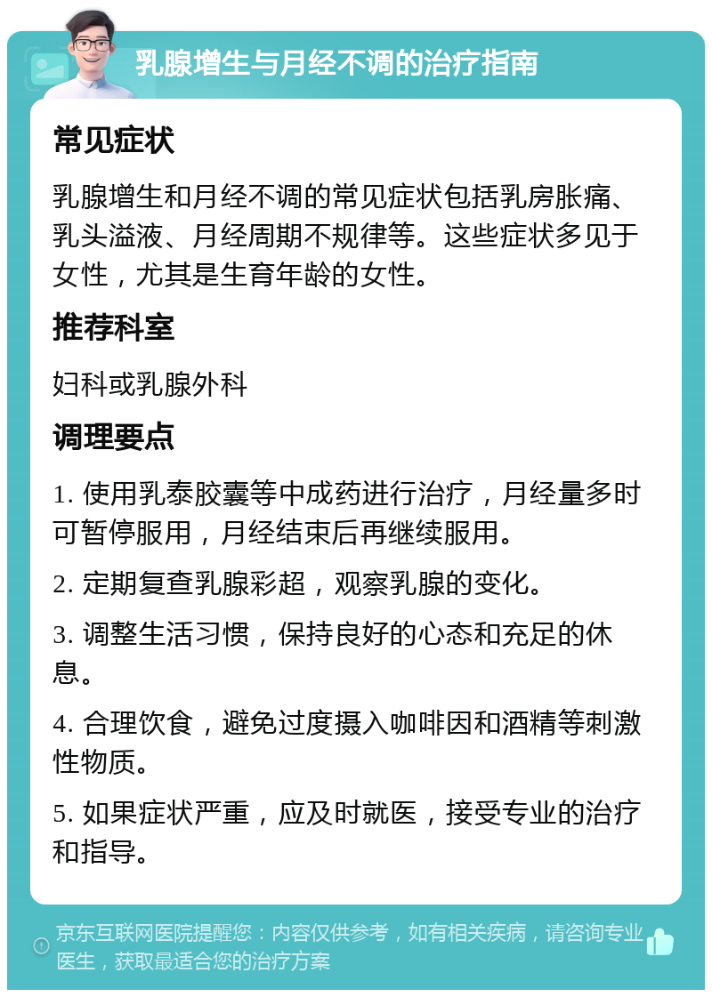 乳腺增生与月经不调的治疗指南 常见症状 乳腺增生和月经不调的常见症状包括乳房胀痛、乳头溢液、月经周期不规律等。这些症状多见于女性，尤其是生育年龄的女性。 推荐科室 妇科或乳腺外科 调理要点 1. 使用乳泰胶囊等中成药进行治疗，月经量多时可暂停服用，月经结束后再继续服用。 2. 定期复查乳腺彩超，观察乳腺的变化。 3. 调整生活习惯，保持良好的心态和充足的休息。 4. 合理饮食，避免过度摄入咖啡因和酒精等刺激性物质。 5. 如果症状严重，应及时就医，接受专业的治疗和指导。