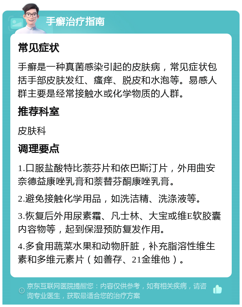 手癣治疗指南 常见症状 手癣是一种真菌感染引起的皮肤病，常见症状包括手部皮肤发红、瘙痒、脱皮和水泡等。易感人群主要是经常接触水或化学物质的人群。 推荐科室 皮肤科 调理要点 1.口服盐酸特比萘芬片和依巴斯汀片，外用曲安奈德益康唑乳膏和萘替芬酮康唑乳膏。 2.避免接触化学用品，如洗洁精、洗涤液等。 3.恢复后外用尿素霜、凡士林、大宝或维E软胶囊内容物等，起到保湿预防复发作用。 4.多食用蔬菜水果和动物肝脏，补充脂溶性维生素和多维元素片（如善存、21金维他）。