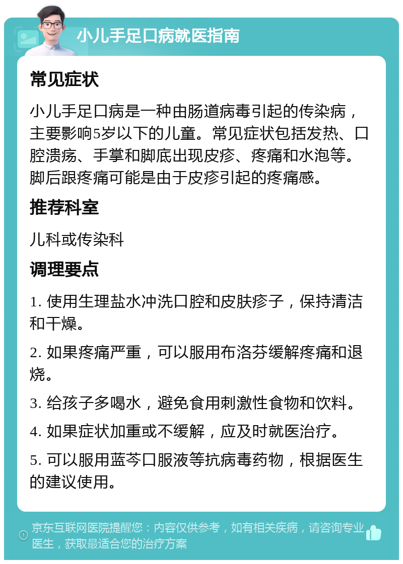 小儿手足口病就医指南 常见症状 小儿手足口病是一种由肠道病毒引起的传染病，主要影响5岁以下的儿童。常见症状包括发热、口腔溃疡、手掌和脚底出现皮疹、疼痛和水泡等。脚后跟疼痛可能是由于皮疹引起的疼痛感。 推荐科室 儿科或传染科 调理要点 1. 使用生理盐水冲洗口腔和皮肤疹子，保持清洁和干燥。 2. 如果疼痛严重，可以服用布洛芬缓解疼痛和退烧。 3. 给孩子多喝水，避免食用刺激性食物和饮料。 4. 如果症状加重或不缓解，应及时就医治疗。 5. 可以服用蓝芩口服液等抗病毒药物，根据医生的建议使用。