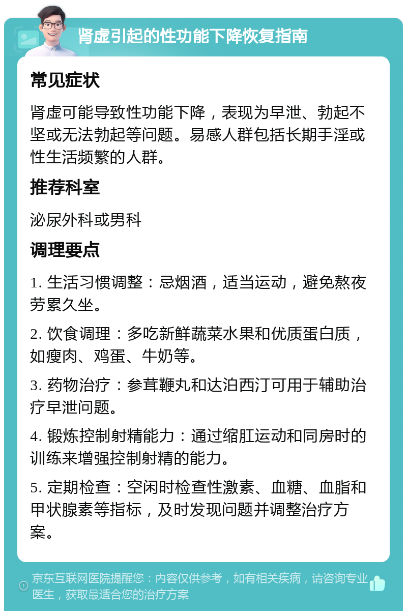 肾虚引起的性功能下降恢复指南 常见症状 肾虚可能导致性功能下降，表现为早泄、勃起不坚或无法勃起等问题。易感人群包括长期手淫或性生活频繁的人群。 推荐科室 泌尿外科或男科 调理要点 1. 生活习惯调整：忌烟酒，适当运动，避免熬夜劳累久坐。 2. 饮食调理：多吃新鲜蔬菜水果和优质蛋白质，如瘦肉、鸡蛋、牛奶等。 3. 药物治疗：参茸鞭丸和达泊西汀可用于辅助治疗早泄问题。 4. 锻炼控制射精能力：通过缩肛运动和同房时的训练来增强控制射精的能力。 5. 定期检查：空闲时检查性激素、血糖、血脂和甲状腺素等指标，及时发现问题并调整治疗方案。