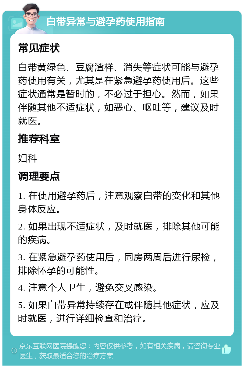 白带异常与避孕药使用指南 常见症状 白带黄绿色、豆腐渣样、消失等症状可能与避孕药使用有关，尤其是在紧急避孕药使用后。这些症状通常是暂时的，不必过于担心。然而，如果伴随其他不适症状，如恶心、呕吐等，建议及时就医。 推荐科室 妇科 调理要点 1. 在使用避孕药后，注意观察白带的变化和其他身体反应。 2. 如果出现不适症状，及时就医，排除其他可能的疾病。 3. 在紧急避孕药使用后，同房两周后进行尿检，排除怀孕的可能性。 4. 注意个人卫生，避免交叉感染。 5. 如果白带异常持续存在或伴随其他症状，应及时就医，进行详细检查和治疗。