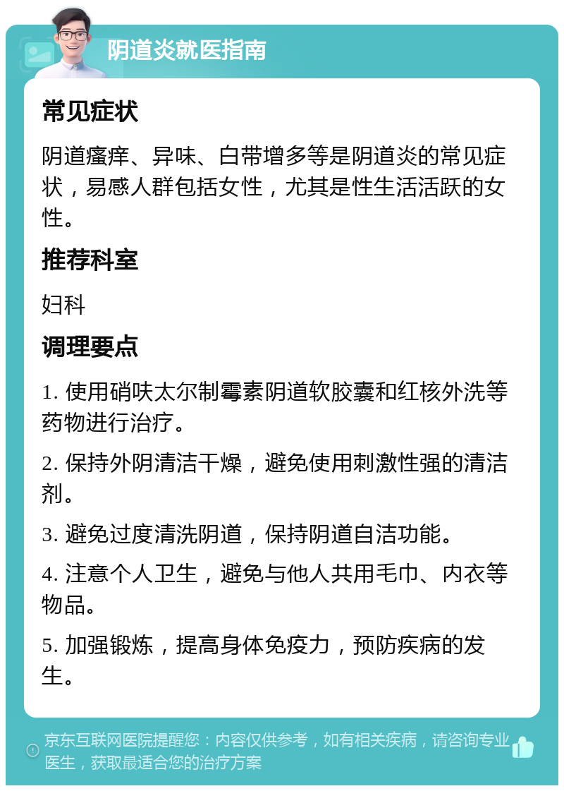 阴道炎就医指南 常见症状 阴道瘙痒、异味、白带增多等是阴道炎的常见症状，易感人群包括女性，尤其是性生活活跃的女性。 推荐科室 妇科 调理要点 1. 使用硝呋太尔制霉素阴道软胶囊和红核外洗等药物进行治疗。 2. 保持外阴清洁干燥，避免使用刺激性强的清洁剂。 3. 避免过度清洗阴道，保持阴道自洁功能。 4. 注意个人卫生，避免与他人共用毛巾、内衣等物品。 5. 加强锻炼，提高身体免疫力，预防疾病的发生。