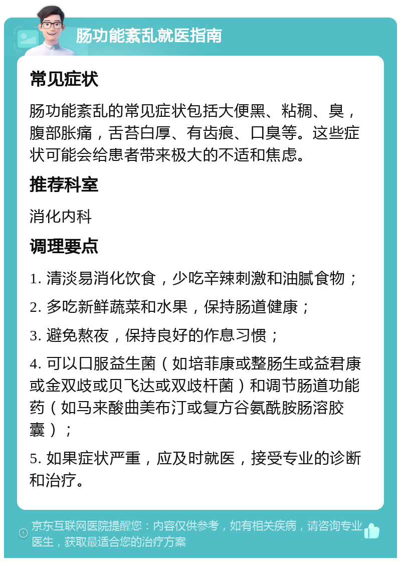 肠功能紊乱就医指南 常见症状 肠功能紊乱的常见症状包括大便黑、粘稠、臭，腹部胀痛，舌苔白厚、有齿痕、口臭等。这些症状可能会给患者带来极大的不适和焦虑。 推荐科室 消化内科 调理要点 1. 清淡易消化饮食，少吃辛辣刺激和油腻食物； 2. 多吃新鲜蔬菜和水果，保持肠道健康； 3. 避免熬夜，保持良好的作息习惯； 4. 可以口服益生菌（如培菲康或整肠生或益君康或金双歧或贝飞达或双歧杆菌）和调节肠道功能药（如马来酸曲美布汀或复方谷氨酰胺肠溶胶囊）； 5. 如果症状严重，应及时就医，接受专业的诊断和治疗。