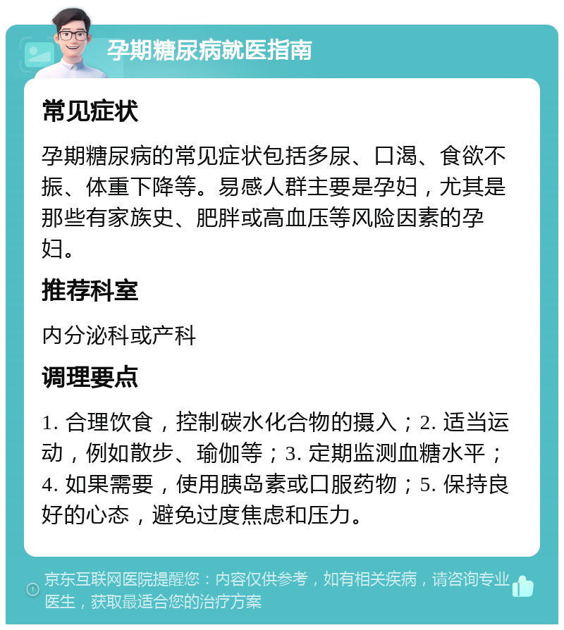 孕期糖尿病就医指南 常见症状 孕期糖尿病的常见症状包括多尿、口渴、食欲不振、体重下降等。易感人群主要是孕妇，尤其是那些有家族史、肥胖或高血压等风险因素的孕妇。 推荐科室 内分泌科或产科 调理要点 1. 合理饮食，控制碳水化合物的摄入；2. 适当运动，例如散步、瑜伽等；3. 定期监测血糖水平；4. 如果需要，使用胰岛素或口服药物；5. 保持良好的心态，避免过度焦虑和压力。