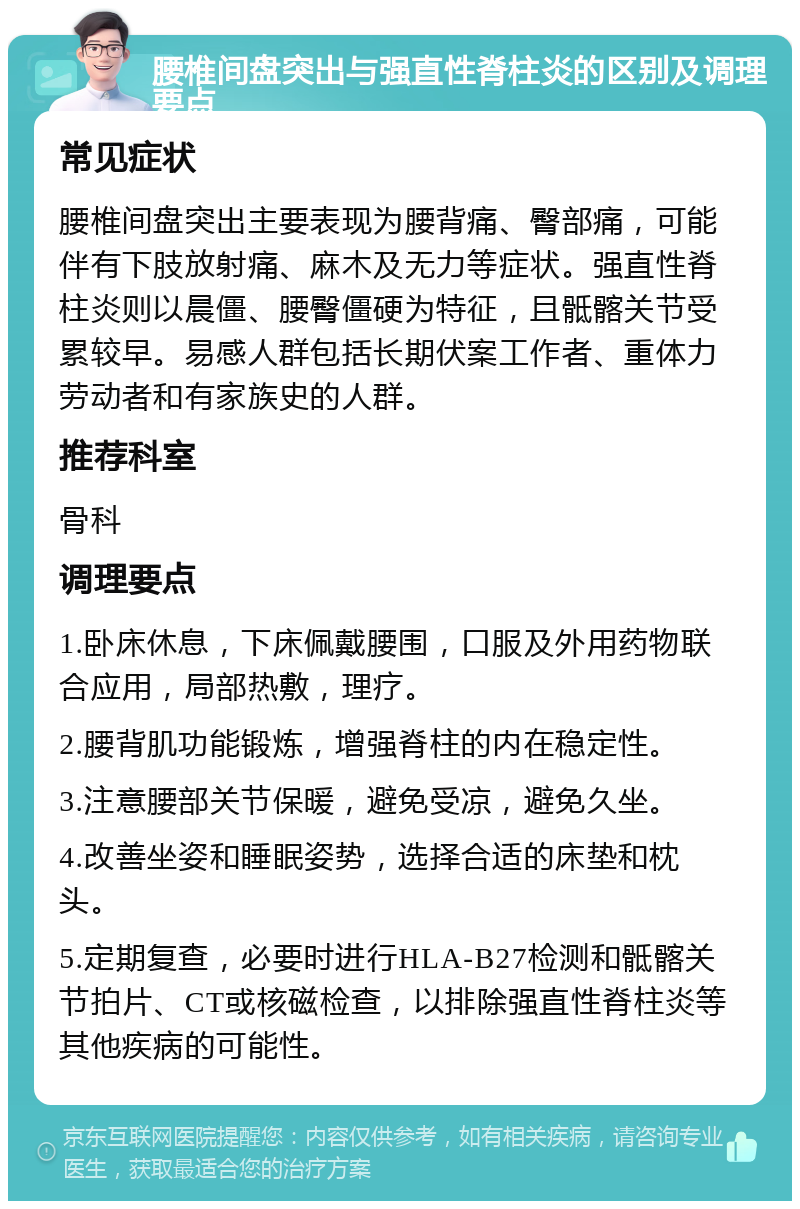 腰椎间盘突出与强直性脊柱炎的区别及调理要点 常见症状 腰椎间盘突出主要表现为腰背痛、臀部痛，可能伴有下肢放射痛、麻木及无力等症状。强直性脊柱炎则以晨僵、腰臀僵硬为特征，且骶髂关节受累较早。易感人群包括长期伏案工作者、重体力劳动者和有家族史的人群。 推荐科室 骨科 调理要点 1.卧床休息，下床佩戴腰围，口服及外用药物联合应用，局部热敷，理疗。 2.腰背肌功能锻炼，增强脊柱的内在稳定性。 3.注意腰部关节保暖，避免受凉，避免久坐。 4.改善坐姿和睡眠姿势，选择合适的床垫和枕头。 5.定期复查，必要时进行HLA-B27检测和骶髂关节拍片、CT或核磁检查，以排除强直性脊柱炎等其他疾病的可能性。