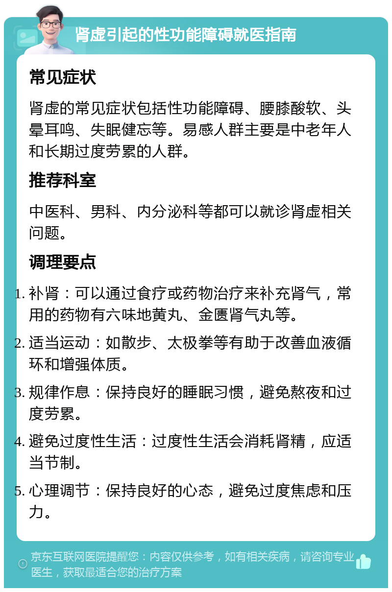 肾虚引起的性功能障碍就医指南 常见症状 肾虚的常见症状包括性功能障碍、腰膝酸软、头晕耳鸣、失眠健忘等。易感人群主要是中老年人和长期过度劳累的人群。 推荐科室 中医科、男科、内分泌科等都可以就诊肾虚相关问题。 调理要点 补肾：可以通过食疗或药物治疗来补充肾气，常用的药物有六味地黄丸、金匮肾气丸等。 适当运动：如散步、太极拳等有助于改善血液循环和增强体质。 规律作息：保持良好的睡眠习惯，避免熬夜和过度劳累。 避免过度性生活：过度性生活会消耗肾精，应适当节制。 心理调节：保持良好的心态，避免过度焦虑和压力。