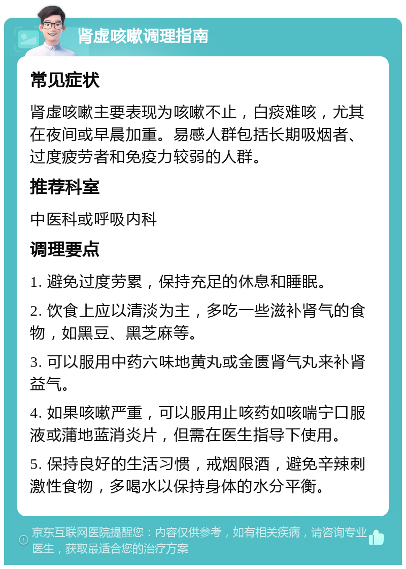 肾虚咳嗽调理指南 常见症状 肾虚咳嗽主要表现为咳嗽不止，白痰难咳，尤其在夜间或早晨加重。易感人群包括长期吸烟者、过度疲劳者和免疫力较弱的人群。 推荐科室 中医科或呼吸内科 调理要点 1. 避免过度劳累，保持充足的休息和睡眠。 2. 饮食上应以清淡为主，多吃一些滋补肾气的食物，如黑豆、黑芝麻等。 3. 可以服用中药六味地黄丸或金匮肾气丸来补肾益气。 4. 如果咳嗽严重，可以服用止咳药如咳喘宁口服液或蒲地蓝消炎片，但需在医生指导下使用。 5. 保持良好的生活习惯，戒烟限酒，避免辛辣刺激性食物，多喝水以保持身体的水分平衡。