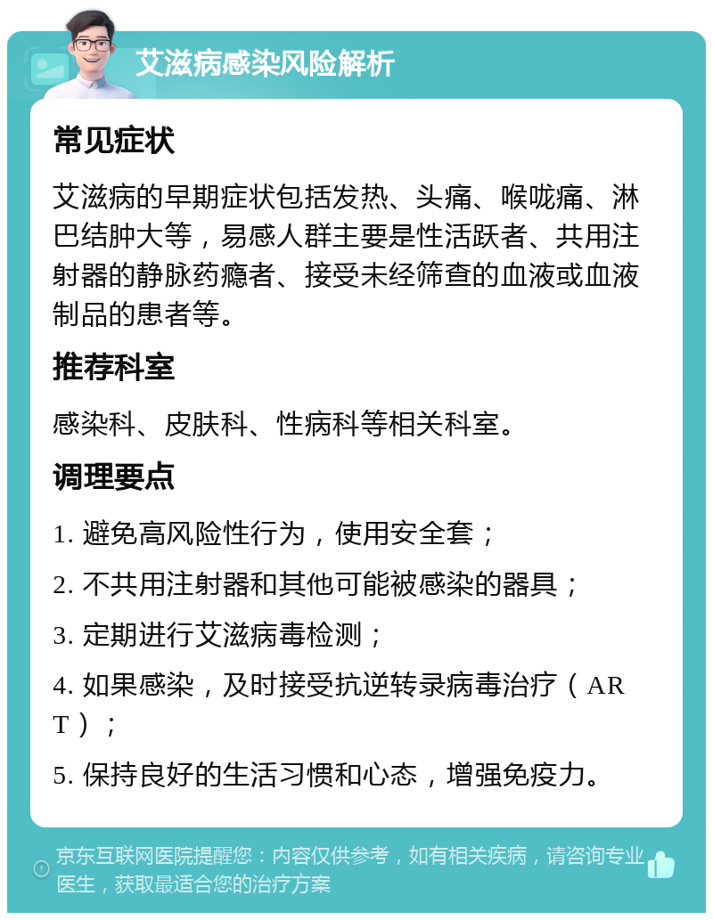 艾滋病感染风险解析 常见症状 艾滋病的早期症状包括发热、头痛、喉咙痛、淋巴结肿大等，易感人群主要是性活跃者、共用注射器的静脉药瘾者、接受未经筛查的血液或血液制品的患者等。 推荐科室 感染科、皮肤科、性病科等相关科室。 调理要点 1. 避免高风险性行为，使用安全套； 2. 不共用注射器和其他可能被感染的器具； 3. 定期进行艾滋病毒检测； 4. 如果感染，及时接受抗逆转录病毒治疗（ART）； 5. 保持良好的生活习惯和心态，增强免疫力。