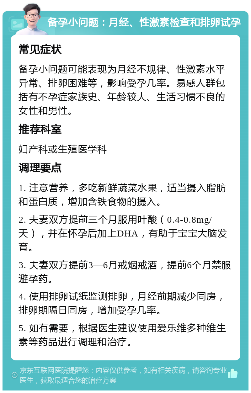 备孕小问题：月经、性激素检查和排卵试孕 常见症状 备孕小问题可能表现为月经不规律、性激素水平异常、排卵困难等，影响受孕几率。易感人群包括有不孕症家族史、年龄较大、生活习惯不良的女性和男性。 推荐科室 妇产科或生殖医学科 调理要点 1. 注意营养，多吃新鲜蔬菜水果，适当摄入脂肪和蛋白质，增加含铁食物的摄入。 2. 夫妻双方提前三个月服用叶酸（0.4-0.8mg/天），并在怀孕后加上DHA，有助于宝宝大脑发育。 3. 夫妻双方提前3—6月戒烟戒酒，提前6个月禁服避孕药。 4. 使用排卵试纸监测排卵，月经前期减少同房，排卵期隔日同房，增加受孕几率。 5. 如有需要，根据医生建议使用爱乐维多种维生素等药品进行调理和治疗。