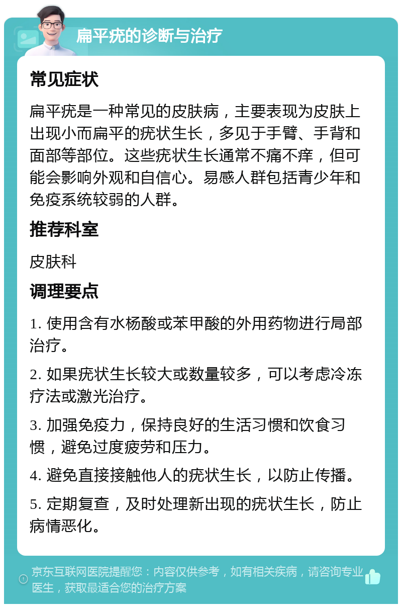 扁平疣的诊断与治疗 常见症状 扁平疣是一种常见的皮肤病，主要表现为皮肤上出现小而扁平的疣状生长，多见于手臂、手背和面部等部位。这些疣状生长通常不痛不痒，但可能会影响外观和自信心。易感人群包括青少年和免疫系统较弱的人群。 推荐科室 皮肤科 调理要点 1. 使用含有水杨酸或苯甲酸的外用药物进行局部治疗。 2. 如果疣状生长较大或数量较多，可以考虑冷冻疗法或激光治疗。 3. 加强免疫力，保持良好的生活习惯和饮食习惯，避免过度疲劳和压力。 4. 避免直接接触他人的疣状生长，以防止传播。 5. 定期复查，及时处理新出现的疣状生长，防止病情恶化。