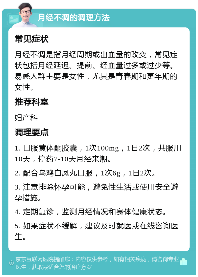 月经不调的调理方法 常见症状 月经不调是指月经周期或出血量的改变，常见症状包括月经延迟、提前、经血量过多或过少等。易感人群主要是女性，尤其是青春期和更年期的女性。 推荐科室 妇产科 调理要点 1. 口服黄体酮胶囊，1次100mg，1日2次，共服用10天，停药7-10天月经来潮。 2. 配合乌鸡白凤丸口服，1次6g，1日2次。 3. 注意排除怀孕可能，避免性生活或使用安全避孕措施。 4. 定期复诊，监测月经情况和身体健康状态。 5. 如果症状不缓解，建议及时就医或在线咨询医生。