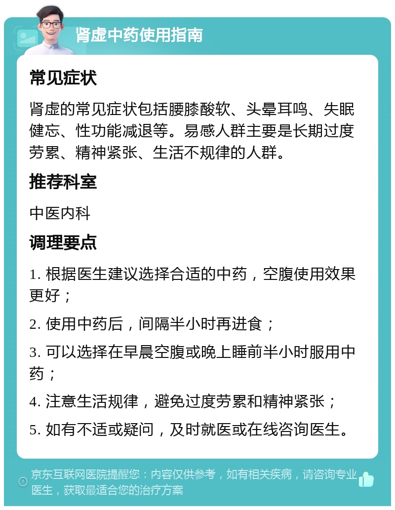 肾虚中药使用指南 常见症状 肾虚的常见症状包括腰膝酸软、头晕耳鸣、失眠健忘、性功能减退等。易感人群主要是长期过度劳累、精神紧张、生活不规律的人群。 推荐科室 中医内科 调理要点 1. 根据医生建议选择合适的中药，空腹使用效果更好； 2. 使用中药后，间隔半小时再进食； 3. 可以选择在早晨空腹或晚上睡前半小时服用中药； 4. 注意生活规律，避免过度劳累和精神紧张； 5. 如有不适或疑问，及时就医或在线咨询医生。