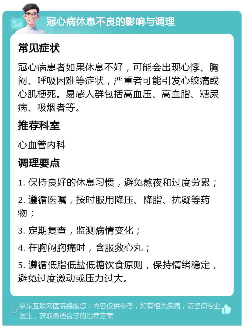 冠心病休息不良的影响与调理 常见症状 冠心病患者如果休息不好，可能会出现心悸、胸闷、呼吸困难等症状，严重者可能引发心绞痛或心肌梗死。易感人群包括高血压、高血脂、糖尿病、吸烟者等。 推荐科室 心血管内科 调理要点 1. 保持良好的休息习惯，避免熬夜和过度劳累； 2. 遵循医嘱，按时服用降压、降脂、抗凝等药物； 3. 定期复查，监测病情变化； 4. 在胸闷胸痛时，含服救心丸； 5. 遵循低脂低盐低糖饮食原则，保持情绪稳定，避免过度激动或压力过大。