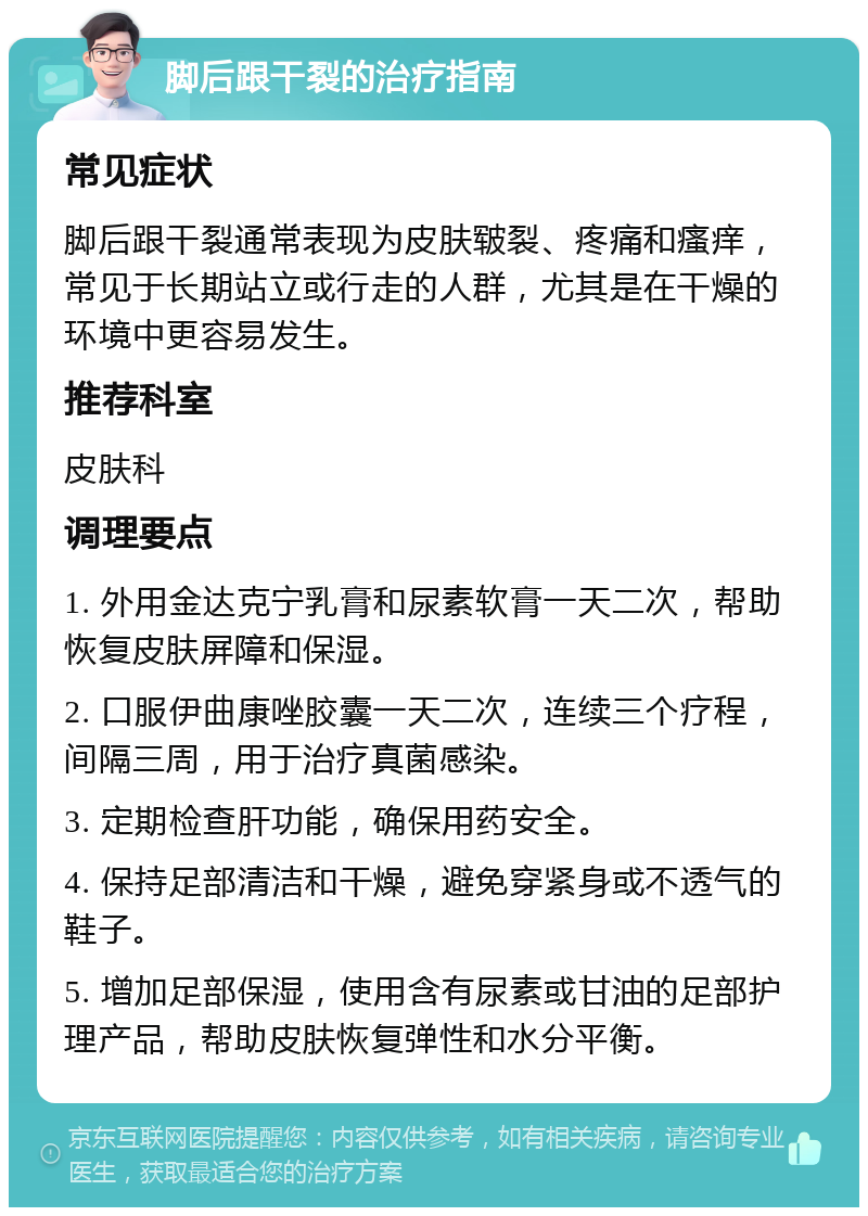 脚后跟干裂的治疗指南 常见症状 脚后跟干裂通常表现为皮肤皲裂、疼痛和瘙痒，常见于长期站立或行走的人群，尤其是在干燥的环境中更容易发生。 推荐科室 皮肤科 调理要点 1. 外用金达克宁乳膏和尿素软膏一天二次，帮助恢复皮肤屏障和保湿。 2. 口服伊曲康唑胶囊一天二次，连续三个疗程，间隔三周，用于治疗真菌感染。 3. 定期检查肝功能，确保用药安全。 4. 保持足部清洁和干燥，避免穿紧身或不透气的鞋子。 5. 增加足部保湿，使用含有尿素或甘油的足部护理产品，帮助皮肤恢复弹性和水分平衡。