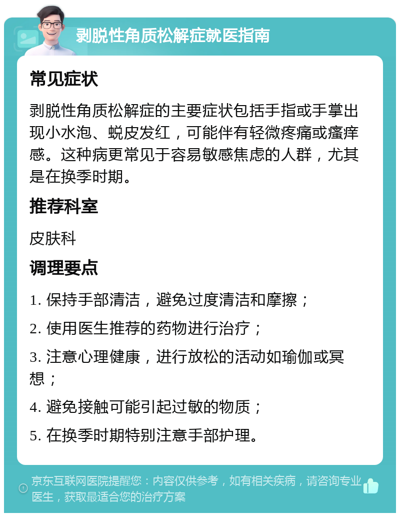 剥脱性角质松解症就医指南 常见症状 剥脱性角质松解症的主要症状包括手指或手掌出现小水泡、蜕皮发红，可能伴有轻微疼痛或瘙痒感。这种病更常见于容易敏感焦虑的人群，尤其是在换季时期。 推荐科室 皮肤科 调理要点 1. 保持手部清洁，避免过度清洁和摩擦； 2. 使用医生推荐的药物进行治疗； 3. 注意心理健康，进行放松的活动如瑜伽或冥想； 4. 避免接触可能引起过敏的物质； 5. 在换季时期特别注意手部护理。