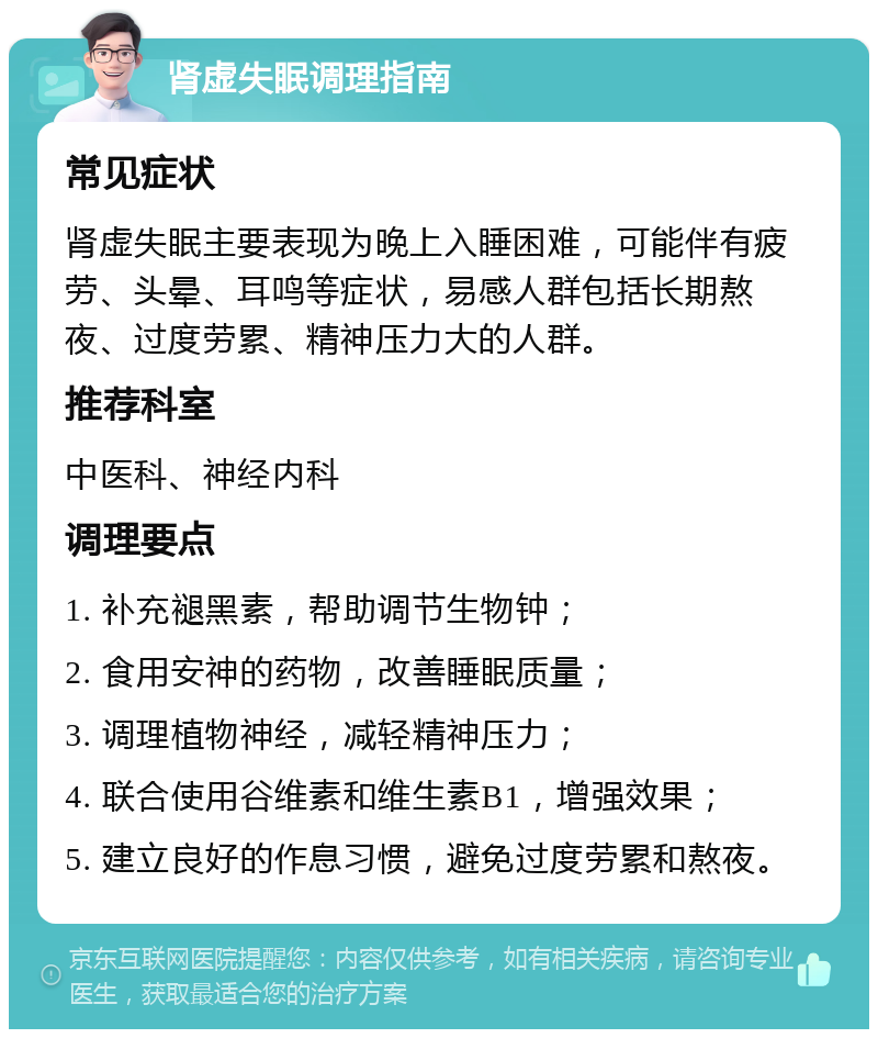 肾虚失眠调理指南 常见症状 肾虚失眠主要表现为晚上入睡困难，可能伴有疲劳、头晕、耳鸣等症状，易感人群包括长期熬夜、过度劳累、精神压力大的人群。 推荐科室 中医科、神经内科 调理要点 1. 补充褪黑素，帮助调节生物钟； 2. 食用安神的药物，改善睡眠质量； 3. 调理植物神经，减轻精神压力； 4. 联合使用谷维素和维生素B1，增强效果； 5. 建立良好的作息习惯，避免过度劳累和熬夜。