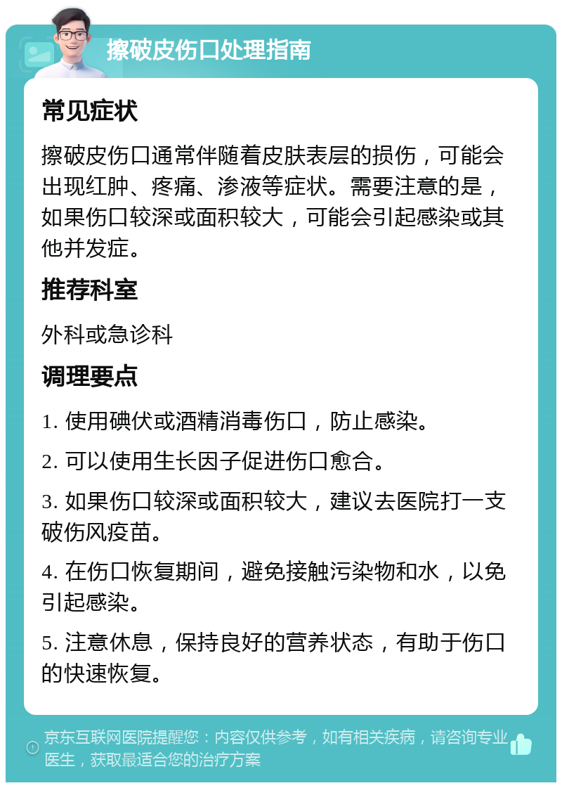 擦破皮伤口处理指南 常见症状 擦破皮伤口通常伴随着皮肤表层的损伤，可能会出现红肿、疼痛、渗液等症状。需要注意的是，如果伤口较深或面积较大，可能会引起感染或其他并发症。 推荐科室 外科或急诊科 调理要点 1. 使用碘伏或酒精消毒伤口，防止感染。 2. 可以使用生长因子促进伤口愈合。 3. 如果伤口较深或面积较大，建议去医院打一支破伤风疫苗。 4. 在伤口恢复期间，避免接触污染物和水，以免引起感染。 5. 注意休息，保持良好的营养状态，有助于伤口的快速恢复。