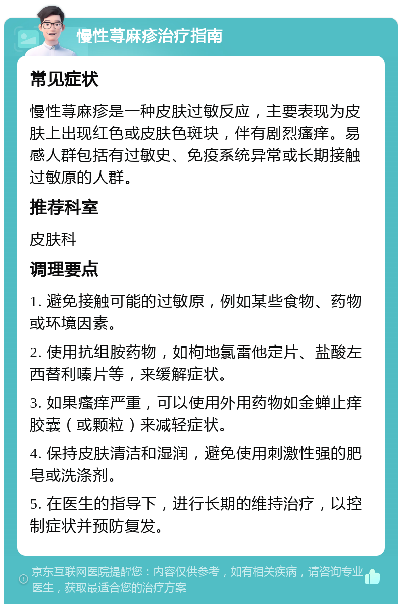 慢性荨麻疹治疗指南 常见症状 慢性荨麻疹是一种皮肤过敏反应，主要表现为皮肤上出现红色或皮肤色斑块，伴有剧烈瘙痒。易感人群包括有过敏史、免疫系统异常或长期接触过敏原的人群。 推荐科室 皮肤科 调理要点 1. 避免接触可能的过敏原，例如某些食物、药物或环境因素。 2. 使用抗组胺药物，如枸地氯雷他定片、盐酸左西替利嗪片等，来缓解症状。 3. 如果瘙痒严重，可以使用外用药物如金蝉止痒胶囊（或颗粒）来减轻症状。 4. 保持皮肤清洁和湿润，避免使用刺激性强的肥皂或洗涤剂。 5. 在医生的指导下，进行长期的维持治疗，以控制症状并预防复发。