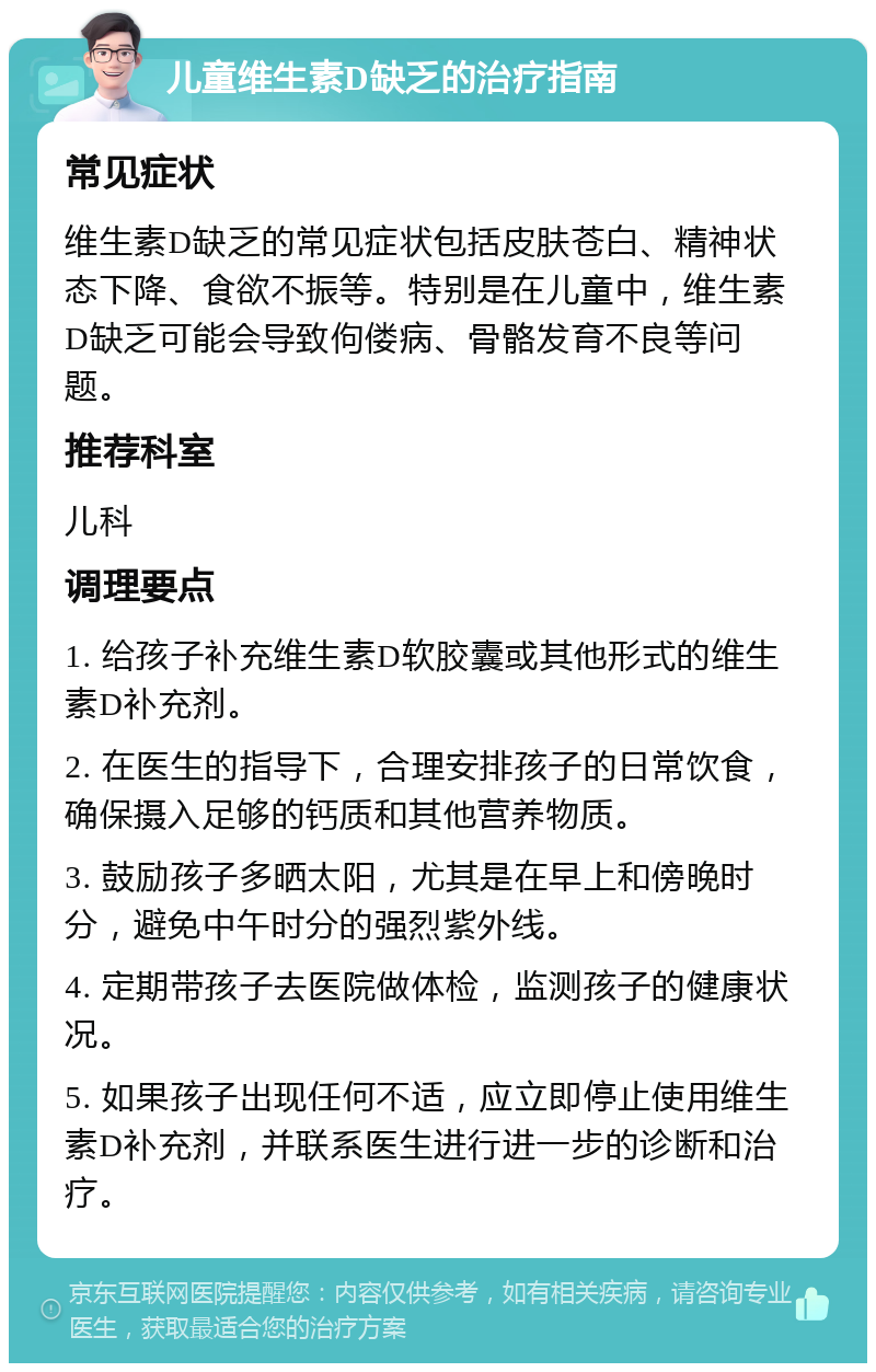 儿童维生素D缺乏的治疗指南 常见症状 维生素D缺乏的常见症状包括皮肤苍白、精神状态下降、食欲不振等。特别是在儿童中，维生素D缺乏可能会导致佝偻病、骨骼发育不良等问题。 推荐科室 儿科 调理要点 1. 给孩子补充维生素D软胶囊或其他形式的维生素D补充剂。 2. 在医生的指导下，合理安排孩子的日常饮食，确保摄入足够的钙质和其他营养物质。 3. 鼓励孩子多晒太阳，尤其是在早上和傍晚时分，避免中午时分的强烈紫外线。 4. 定期带孩子去医院做体检，监测孩子的健康状况。 5. 如果孩子出现任何不适，应立即停止使用维生素D补充剂，并联系医生进行进一步的诊断和治疗。