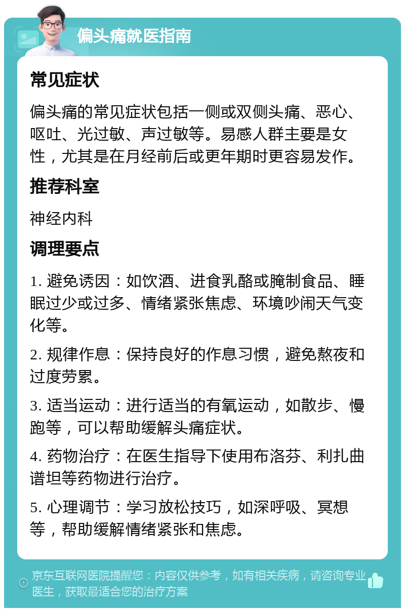 偏头痛就医指南 常见症状 偏头痛的常见症状包括一侧或双侧头痛、恶心、呕吐、光过敏、声过敏等。易感人群主要是女性，尤其是在月经前后或更年期时更容易发作。 推荐科室 神经内科 调理要点 1. 避免诱因：如饮酒、进食乳酪或腌制食品、睡眠过少或过多、情绪紧张焦虑、环境吵闹天气变化等。 2. 规律作息：保持良好的作息习惯，避免熬夜和过度劳累。 3. 适当运动：进行适当的有氧运动，如散步、慢跑等，可以帮助缓解头痛症状。 4. 药物治疗：在医生指导下使用布洛芬、利扎曲谱坦等药物进行治疗。 5. 心理调节：学习放松技巧，如深呼吸、冥想等，帮助缓解情绪紧张和焦虑。