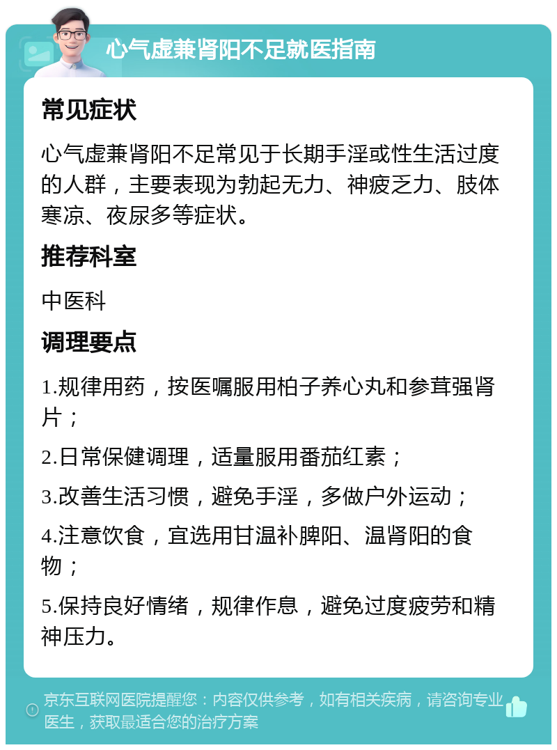 心气虚兼肾阳不足就医指南 常见症状 心气虚兼肾阳不足常见于长期手淫或性生活过度的人群，主要表现为勃起无力、神疲乏力、肢体寒凉、夜尿多等症状。 推荐科室 中医科 调理要点 1.规律用药，按医嘱服用柏子养心丸和参茸强肾片； 2.日常保健调理，适量服用番茄红素； 3.改善生活习惯，避免手淫，多做户外运动； 4.注意饮食，宜选用甘温补脾阳、温肾阳的食物； 5.保持良好情绪，规律作息，避免过度疲劳和精神压力。