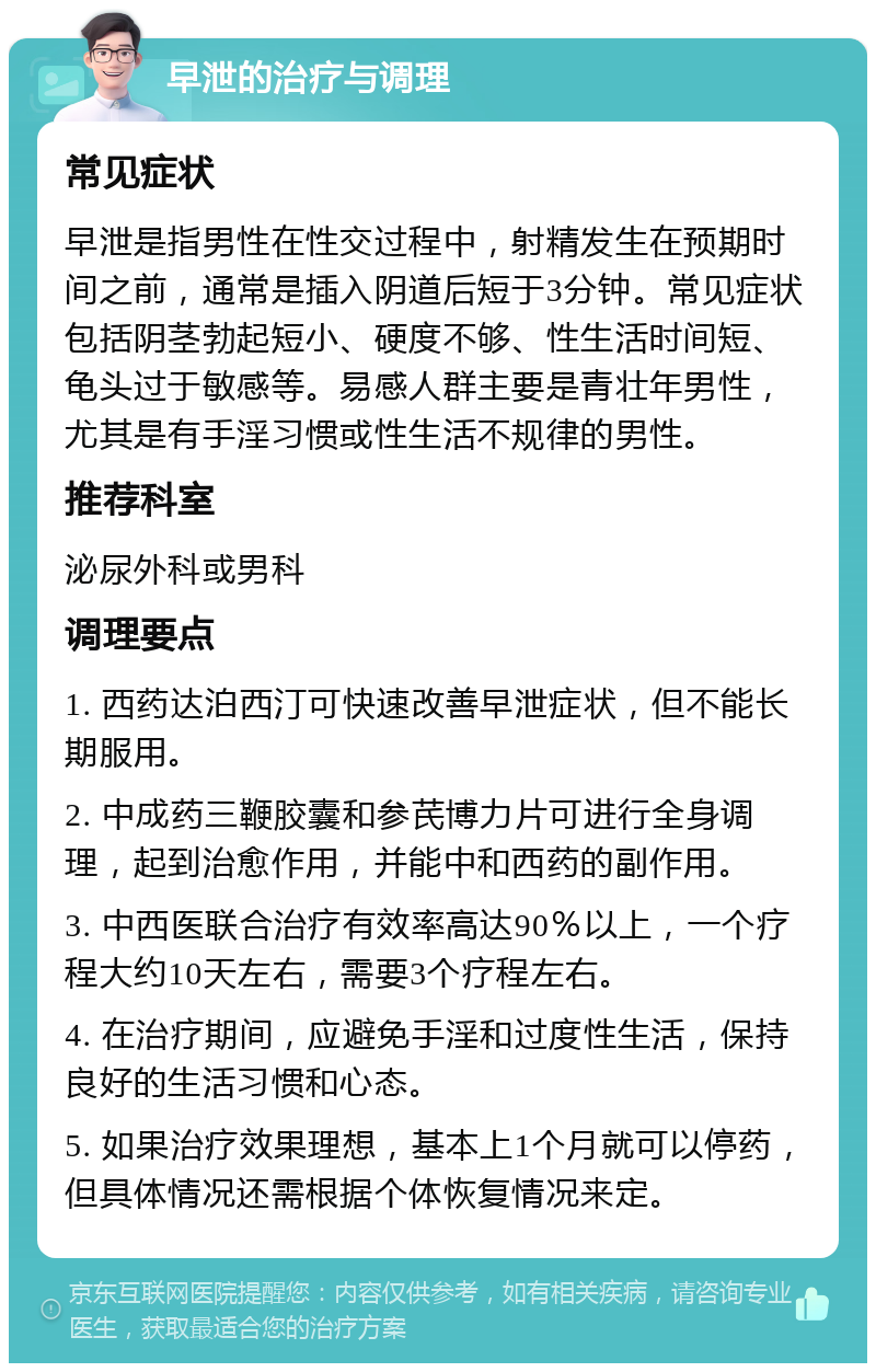 早泄的治疗与调理 常见症状 早泄是指男性在性交过程中，射精发生在预期时间之前，通常是插入阴道后短于3分钟。常见症状包括阴茎勃起短小、硬度不够、性生活时间短、龟头过于敏感等。易感人群主要是青壮年男性，尤其是有手淫习惯或性生活不规律的男性。 推荐科室 泌尿外科或男科 调理要点 1. 西药达泊西汀可快速改善早泄症状，但不能长期服用。 2. 中成药三鞭胶囊和参芪博力片可进行全身调理，起到治愈作用，并能中和西药的副作用。 3. 中西医联合治疗有效率高达90％以上，一个疗程大约10天左右，需要3个疗程左右。 4. 在治疗期间，应避免手淫和过度性生活，保持良好的生活习惯和心态。 5. 如果治疗效果理想，基本上1个月就可以停药，但具体情况还需根据个体恢复情况来定。