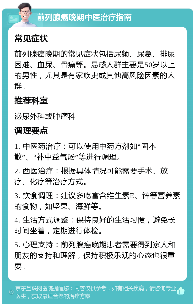 前列腺癌晚期中医治疗指南 常见症状 前列腺癌晚期的常见症状包括尿频、尿急、排尿困难、血尿、骨痛等。易感人群主要是50岁以上的男性，尤其是有家族史或其他高风险因素的人群。 推荐科室 泌尿外科或肿瘤科 调理要点 1. 中医药治疗：可以使用中药方剂如“固本散”、“补中益气汤”等进行调理。 2. 西医治疗：根据具体情况可能需要手术、放疗、化疗等治疗方式。 3. 饮食调理：建议多吃富含维生素E、锌等营养素的食物，如坚果、海鲜等。 4. 生活方式调整：保持良好的生活习惯，避免长时间坐着，定期进行体检。 5. 心理支持：前列腺癌晚期患者需要得到家人和朋友的支持和理解，保持积极乐观的心态也很重要。