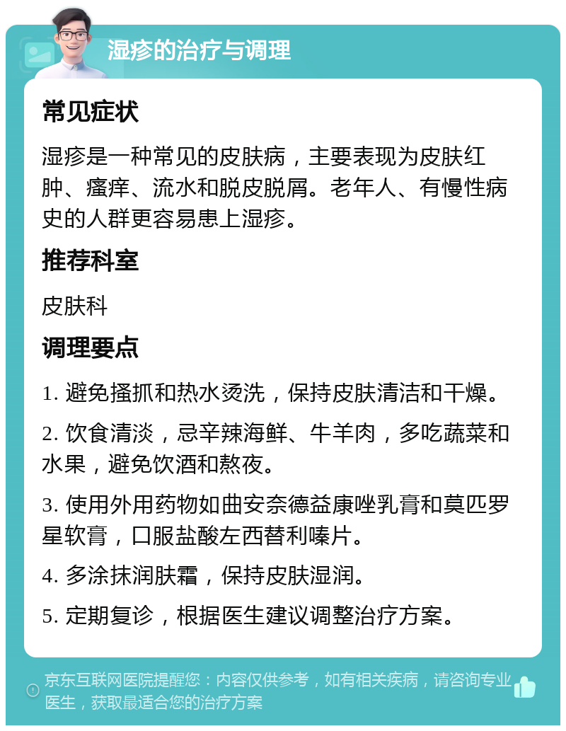 湿疹的治疗与调理 常见症状 湿疹是一种常见的皮肤病，主要表现为皮肤红肿、瘙痒、流水和脱皮脱屑。老年人、有慢性病史的人群更容易患上湿疹。 推荐科室 皮肤科 调理要点 1. 避免搔抓和热水烫洗，保持皮肤清洁和干燥。 2. 饮食清淡，忌辛辣海鲜、牛羊肉，多吃蔬菜和水果，避免饮酒和熬夜。 3. 使用外用药物如曲安奈德益康唑乳膏和莫匹罗星软膏，口服盐酸左西替利嗪片。 4. 多涂抹润肤霜，保持皮肤湿润。 5. 定期复诊，根据医生建议调整治疗方案。