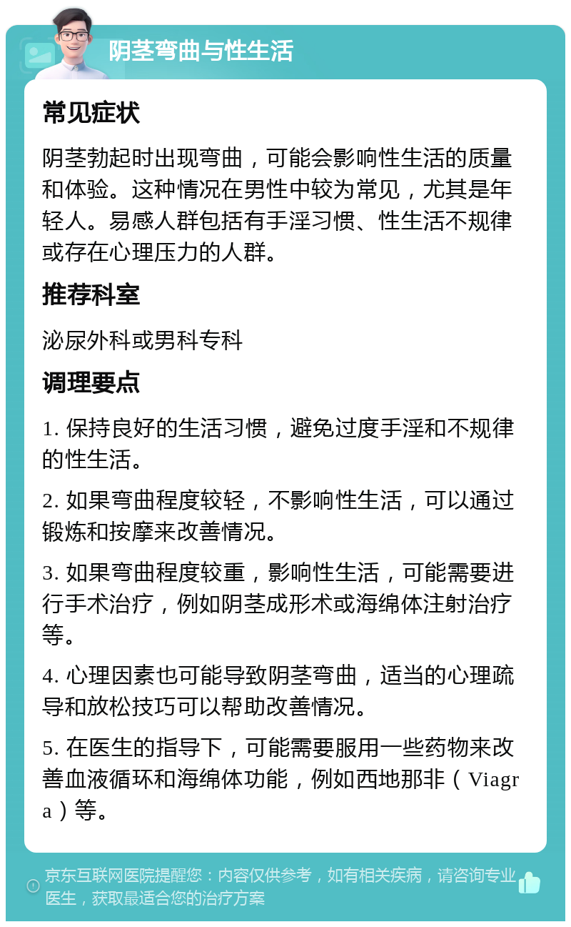 阴茎弯曲与性生活 常见症状 阴茎勃起时出现弯曲，可能会影响性生活的质量和体验。这种情况在男性中较为常见，尤其是年轻人。易感人群包括有手淫习惯、性生活不规律或存在心理压力的人群。 推荐科室 泌尿外科或男科专科 调理要点 1. 保持良好的生活习惯，避免过度手淫和不规律的性生活。 2. 如果弯曲程度较轻，不影响性生活，可以通过锻炼和按摩来改善情况。 3. 如果弯曲程度较重，影响性生活，可能需要进行手术治疗，例如阴茎成形术或海绵体注射治疗等。 4. 心理因素也可能导致阴茎弯曲，适当的心理疏导和放松技巧可以帮助改善情况。 5. 在医生的指导下，可能需要服用一些药物来改善血液循环和海绵体功能，例如西地那非（Viagra）等。