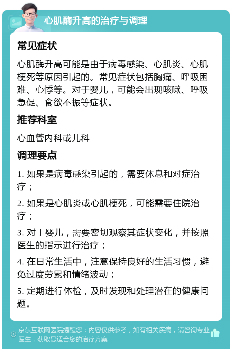 心肌酶升高的治疗与调理 常见症状 心肌酶升高可能是由于病毒感染、心肌炎、心肌梗死等原因引起的。常见症状包括胸痛、呼吸困难、心悸等。对于婴儿，可能会出现咳嗽、呼吸急促、食欲不振等症状。 推荐科室 心血管内科或儿科 调理要点 1. 如果是病毒感染引起的，需要休息和对症治疗； 2. 如果是心肌炎或心肌梗死，可能需要住院治疗； 3. 对于婴儿，需要密切观察其症状变化，并按照医生的指示进行治疗； 4. 在日常生活中，注意保持良好的生活习惯，避免过度劳累和情绪波动； 5. 定期进行体检，及时发现和处理潜在的健康问题。