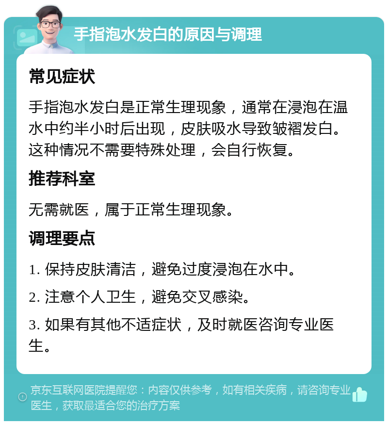 手指泡水发白的原因与调理 常见症状 手指泡水发白是正常生理现象，通常在浸泡在温水中约半小时后出现，皮肤吸水导致皱褶发白。这种情况不需要特殊处理，会自行恢复。 推荐科室 无需就医，属于正常生理现象。 调理要点 1. 保持皮肤清洁，避免过度浸泡在水中。 2. 注意个人卫生，避免交叉感染。 3. 如果有其他不适症状，及时就医咨询专业医生。