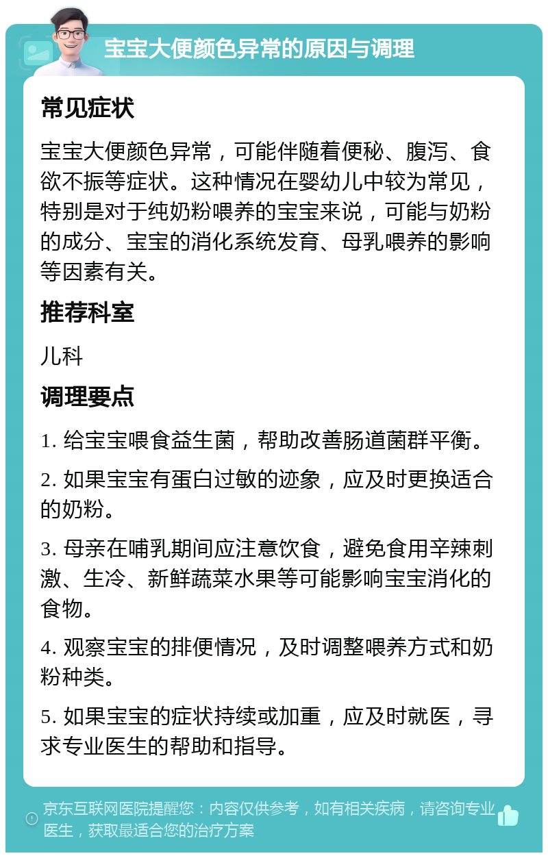 宝宝大便颜色异常的原因与调理 常见症状 宝宝大便颜色异常，可能伴随着便秘、腹泻、食欲不振等症状。这种情况在婴幼儿中较为常见，特别是对于纯奶粉喂养的宝宝来说，可能与奶粉的成分、宝宝的消化系统发育、母乳喂养的影响等因素有关。 推荐科室 儿科 调理要点 1. 给宝宝喂食益生菌，帮助改善肠道菌群平衡。 2. 如果宝宝有蛋白过敏的迹象，应及时更换适合的奶粉。 3. 母亲在哺乳期间应注意饮食，避免食用辛辣刺激、生冷、新鲜蔬菜水果等可能影响宝宝消化的食物。 4. 观察宝宝的排便情况，及时调整喂养方式和奶粉种类。 5. 如果宝宝的症状持续或加重，应及时就医，寻求专业医生的帮助和指导。